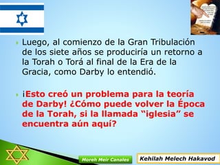 Luego, al comienzo de la Gran Tribulación
de los siete años se produciría un retorno a
la Torah o Torá al final de la Era de la
Gracia, como Darby lo entendió.
 ¡Esto creó un problema para la teoría
de Darby! ¿Cómo puede volver la Época
de la Torah, si la llamada “iglesia” se
encuentra aún aquí?
Kehilah Melech HakavodMoreh Meir Canales
 