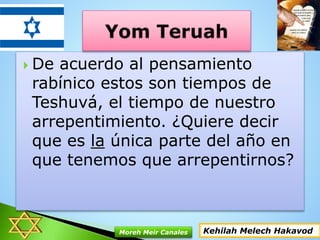  De acuerdo al pensamiento
rabínico estos son tiempos de
Teshuvá, el tiempo de nuestro
arrepentimiento. ¿Quiere decir
que es la única parte del año en
que tenemos que arrepentirnos?
Kehilah Melech HakavodMoreh Meir Canales
 