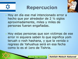  Hoy en día ese mal intencionado error a
hecho que por alrededor de 2 ½ siglos
aproximadamente, miles y miles de
personas fueran engañadas.
 Hoy estas personas que son victimas de ese
error ni siquiera saben lo que significa yom
teruah o rosh hashana, y que la venida o
regreso de Yahushua será en esa fecha
como lo es el 1ero de Tishrie.
Kehilah Melech HakavodMoreh Meir Canales
 