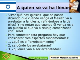  “¿Por qué hay iglesias que se pasan
diciendo que cuando venga el Mesíah va a
arrebatar a la iglesia, refiriéndose a la de
ellos? Y no notan que cuando él venga es a
un pueblo al que va a reunir, comenzando
con Israel
 Para contestar esta pregunta hay que
considerar tres aspectos fundamentales:
 1, ¿qué es el “arrebatamiento;”
 2, ¿a dónde los arrebatarán?
 3. ¿quiénes van a ser arrebatados?
Kehilah Melech HakavodMoreh Meir Canales
 