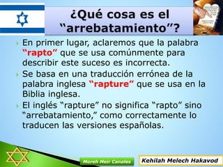  En primer lugar, aclaremos que la palabra
“rapto” que se usa comúnmente para
describir este suceso es incorrecta.
 Se basa en una traducción errónea de la
palabra inglesa “rapture” que se usa en la
Biblia inglesa.
 El inglés “rapture” no significa “rapto” sino
“arrebatamiento,” como correctamente lo
traducen las versiones españolas.
Kehilah Melech HakavodMoreh Meir Canales
 