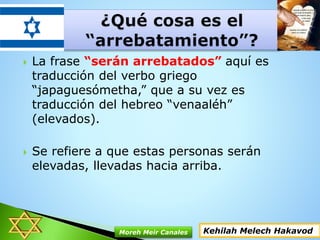  La frase “serán arrebatados” aquí es
traducción del verbo griego
“japaguesómetha,” que a su vez es
traducción del hebreo “venaaléh”
(elevados).
 Se refiere a que estas personas serán
elevadas, llevadas hacia arriba.
Kehilah Melech HakavodMoreh Meir Canales
 