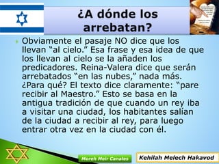  Obviamente el pasaje NO dice que los
llevan “al cielo.” Esa frase y esa idea de que
los llevan al cielo se la añaden los
predicadores. Reina-Valera dice que serán
arrebatados “en las nubes,” nada más.
¿Para qué? El texto dice claramente: “pare
recibir al Maestro.” Esto se basa en la
antigua tradición de que cuando un rey iba
a visitar una ciudad, los habitantes salían
de la ciudad a recibir al rey, para luego
entrar otra vez en la ciudad con él.
Kehilah Melech HakavodMoreh Meir Canales
 