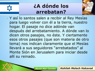  Y así lo santos salen a recibir al Rey Mesías
para luego volver con él a la tierra, nuestro
hogar. El pasaje no dice adónde van
después del arrebatamiento. A dónde van lo
dicen otros pasajes, no éste. Y ciertamente
esos otros pasajes (que son materia de otro
tema) nos indican claramente que el Mesías
llevará a sus seguidores “arrebatados” al
Monte Sión en Jerusalem para iniciar desde
allí su reinado.
Kehilah Melech HakavodMoreh Meir Canales
 