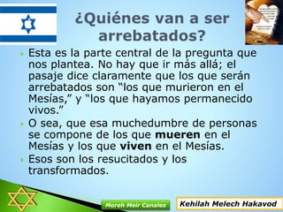  Esta es la parte central de la pregunta que
nos plantea. No hay que ir más allá; el
pasaje dice claramente que los que serán
arrebatados son “los que murieron en el
Mesías,” y “los que hayamos permanecido
vivos.”
 O sea, que esa muchedumbre de personas
se compone de los que mueren en el
Mesías y los que viven en el Mesías.
 Esos son los resucitados y los
transformados.
Kehilah Melech HakavodMoreh Meir Canales
 