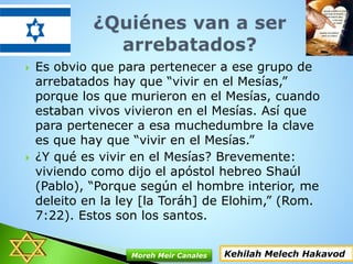  Es obvio que para pertenecer a ese grupo de
arrebatados hay que “vivir en el Mesías,”
porque los que murieron en el Mesías, cuando
estaban vivos vivieron en el Mesías. Así que
para pertenecer a esa muchedumbre la clave
es que hay que “vivir en el Mesías.”
 ¿Y qué es vivir en el Mesías? Brevemente:
viviendo como dijo el apóstol hebreo Shaúl
(Pablo), “Porque según el hombre interior, me
deleito en la ley [la Toráh] de Elohim,” (Rom.
7:22). Estos son los santos.
Kehilah Melech HakavodMoreh Meir Canales
 