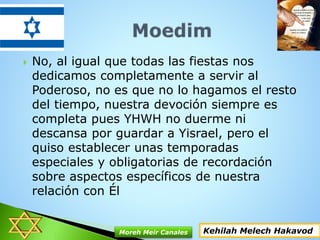  No, al igual que todas las fiestas nos
dedicamos completamente a servir al
Poderoso, no es que no lo hagamos el resto
del tiempo, nuestra devoción siempre es
completa pues YHWH no duerme ni
descansa por guardar a Yisrael, pero el
quiso establecer unas temporadas
especiales y obligatorias de recordación
sobre aspectos específicos de nuestra
relación con Él
Kehilah Melech HakavodMoreh Meir Canales
 