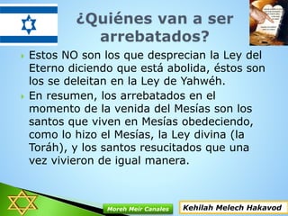  Estos NO son los que desprecian la Ley del
Eterno diciendo que está abolida, éstos son
los se deleitan en la Ley de Yahwéh.
 En resumen, los arrebatados en el
momento de la venida del Mesías son los
santos que viven en Mesías obedeciendo,
como lo hizo el Mesías, la Ley divina (la
Toráh), y los santos resucitados que una
vez vivieron de igual manera.
Kehilah Melech HakavodMoreh Meir Canales
 