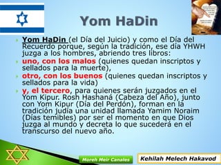  Yom HaDin (el Día del Juicio) y como el Día del
Recuerdo porque, según la tradición, ese día YHWH
juzga a los hombres, abriendo tres libros:
 uno, con los malos (quienes quedan inscriptos y
sellados para la muerte),
 otro, con los buenos (quienes quedan inscriptos y
sellados para la vida)
 y, el tercero, para quienes serán juzgados en el
Yom Kipur. Rosh Hashaná (Cabeza del Año), junto
con Yom Kipur (Día del Perdón), forman en la
tradición judía una unidad llamada Yamim Noraim
(Días temibles) por ser el momento en que Dios
juzga al mundo y decreta lo que sucederá en el
transcurso del nuevo año.
Kehilah Melech HakavodMoreh Meir Canales
 