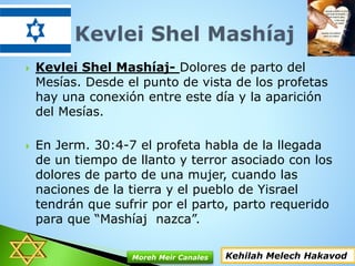  Kevlei Shel Mashíaj- Dolores de parto del
Mesías. Desde el punto de vista de los profetas
hay una conexión entre este día y la aparición
del Mesías.
 En Jerm. 30:4-7 el profeta habla de la llegada
de un tiempo de llanto y terror asociado con los
dolores de parto de una mujer, cuando las
naciones de la tierra y el pueblo de Yisrael
tendrán que sufrir por el parto, parto requerido
para que “Mashíaj nazca”.
Kehilah Melech HakavodMoreh Meir Canales
 