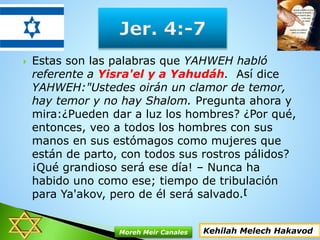  Estas son las palabras que YAHWEH habló
referente a Yisra'el y a Yahudáh. Así dice
YAHWEH:"Ustedes oirán un clamor de temor,
hay temor y no hay Shalom. Pregunta ahora y
mira:¿Pueden dar a luz los hombres? ¿Por qué,
entonces, veo a todos los hombres con sus
manos en sus estómagos como mujeres que
están de parto, con todos sus rostros pálidos?
¡Qué grandioso será ese día! – Nunca ha
habido uno como ese; tiempo de tribulación
para Ya'akov, pero de él será salvado.[
Kehilah Melech HakavodMoreh Meir Canales
 