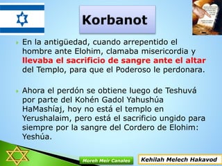  En la antigüedad, cuando arrepentido el
hombre ante Elohim, clamaba misericordia y
llevaba el sacrificio de sangre ante el altar
del Templo, para que el Poderoso le perdonara.
 Ahora el perdón se obtiene luego de Teshuvá
por parte del Kohén Gadol Yahushúa
HaMashíaj, hoy no está el templo en
Yerushalaim, pero está el sacrificio ungido para
siempre por la sangre del Cordero de Elohim:
Yeshúa.
Kehilah Melech HakavodMoreh Meir Canales
 
