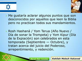  Me gustaría aclarar algunos puntos que son
desconocidos por aquellos que leen la Biblia
pero no practican todos sus mandamientos.
 Rosh Hashaná / Yom Terua (Año Nuevo /
Día de sonar la Trompeta) y Yom Kipur (Día
de la Expiación) son celebrados en esta
temporada (Septiembre — Octubre), y
tratan acerca del juicio del Poderoso,
arrepentimiento, y redención.
Kehilah Melech HakavodMoreh Meir Canales
 