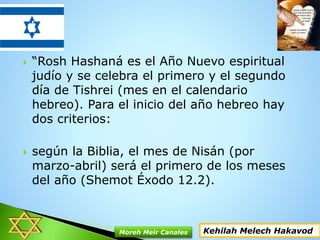  “Rosh Hashaná es el Año Nuevo espiritual
judío y se celebra el primero y el segundo
día de Tishrei (mes en el calendario
hebreo). Para el inicio del año hebreo hay
dos criterios:
 según la Biblia, el mes de Nisán (por
marzo-abril) será el primero de los meses
del año (Shemot Éxodo 12.2).
Kehilah Melech HakavodMoreh Meir Canales
 