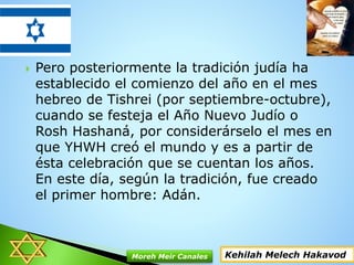 Pero posteriormente la tradición judía ha
establecido el comienzo del año en el mes
hebreo de Tishrei (por septiembre-octubre),
cuando se festeja el Año Nuevo Judío o
Rosh Hashaná, por considerárselo el mes en
que YHWH creó el mundo y es a partir de
ésta celebración que se cuentan los años.
En este día, según la tradición, fue creado
el primer hombre: Adán.
Kehilah Melech HakavodMoreh Meir Canales
 