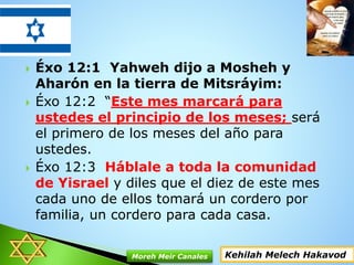 Éxo 12:1 Yahweh dijo a Mosheh y
Aharón en la tierra de Mitsráyim:
 Éxo 12:2 “Este mes marcará para
ustedes el principio de los meses; será
el primero de los meses del año para
ustedes.
 Éxo 12:3 Háblale a toda la comunidad
de Yisrael y diles que el diez de este mes
cada uno de ellos tomará un cordero por
familia, un cordero para cada casa.
Kehilah Melech HakavodMoreh Meir Canales
 