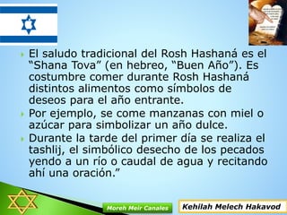  El saludo tradicional del Rosh Hashaná es el
“Shana Tova” (en hebreo, “Buen Año”). Es
costumbre comer durante Rosh Hashaná
distintos alimentos como símbolos de
deseos para el año entrante.
 Por ejemplo, se come manzanas con miel o
azúcar para simbolizar un año dulce.
 Durante la tarde del primer día se realiza el
tashlij, el simbólico desecho de los pecados
yendo a un río o caudal de agua y recitando
ahí una oración.”
Kehilah Melech HakavodMoreh Meir Canales
 