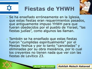  Se ha enseñado erróneamente en la Iglesia,
que estas fiestas eran requerimientos pasados,
que antiguamente impuso YHWH para que
fueran obedecidos por el pueblo de Yisrael, “las
fiestas judías”, como algunos las llaman.
 También se ha enseñado que estas fiestas
fueron “cumplidas espiritualmente” por el
Mesías Yeshúa y por lo tanto “canceladas” y
eliminadas por su obra mesiánica, por lo cual
los creyentes no tienen nada que ver con las
fiestas de Levítico 23.
Kehilah Melech HakavodMoreh Meir Canales
 