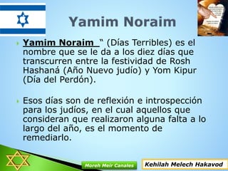  Yamim Noraim “ (Días Terribles) es el
nombre que se le da a los diez días que
transcurren entre la festividad de Rosh
Hashaná (Año Nuevo judío) y Yom Kipur
(Día del Perdón).
 Esos días son de reflexión e introspección
para los judíos, en el cual aquellos que
consideran que realizaron alguna falta a lo
largo del año, es el momento de
remediarlo.
Kehilah Melech HakavodMoreh Meir Canales
 