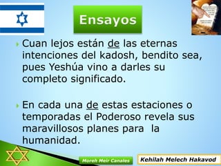  Cuan lejos están de las eternas
intenciones del kadosh, bendito sea,
pues Yeshúa vino a darles su
completo significado.
 En cada una de estas estaciones o
temporadas el Poderoso revela sus
maravillosos planes para la
humanidad.
Kehilah Melech HakavodMoreh Meir Canales
 