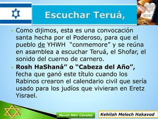  Como dijimos, esta es una convocación
santa hecha por el Poderoso, para que el
pueblo de YHWH “conmemore” y se reúna
en asamblea a escuchar Teruá, el Shofar, el
sonido del cuerno de carnero.
 Rosh HaShaná” o “Cabeza del Año”,
fecha que ganó este título cuando los
Rabinos crearon el calendario civil que sería
usado para los judíos que vivieran en Eretz
Yisrael.
Kehilah Melech HakavodMoreh Meir Canales
 
