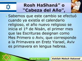  Sabemos que este cambio se efectuó
cuando ya existía el calendario
religioso, el año nuevo religioso se
inicia el 1º de Nisán, el primer mes
que las Escrituras designan como
Mes Primero o Aviv, que corresponde
a la Primavera en Eretz Yisrael, Aviv
es primavera en lengua hebrea.
Kehilah Melech HakavodMoreh Meir Canales
 