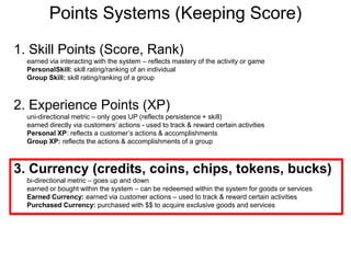 Points Systems (Keeping Score)1. Skill Points (Score, Rank)earned via interacting with the system – reflects mastery of the activity or gamePersonalSkill: skill rating/ranking of an individualGroup Skill: skill rating/ranking of a group2. Experience Points (XP) uni-directional metric – only goes UP (reflects persistence + skill)earned directly via customers’ actions - used to track & reward certain activitiesPersonal XP: reflects a customer’s actions & accomplishmentsGroup XP: reflects the actions & accomplishments of a group3. Currency (credits, coins, chips, tokens, bucks)bi-directional metric – goes up and downearned or bought within the system – can be redeemed within the system for goods or servicesEarned Currency: earned via customer actions – used to track & reward certain activitiesPurchased Currency: purchased with $$ to acquire exclusive goods and services