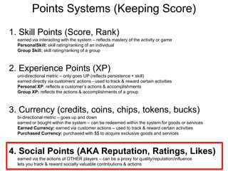 Points Systems (Keeping Score)1. Skill Points (Score, Rank)earned via interacting with the system – reflects mastery of the activity or gamePersonalSkill: skill rating/ranking of an individualGroup Skill: skill rating/ranking of a group2. Experience Points (XP) uni-directional metric – only goes UP (reflects persistence + skill)earned directly via customers’ actions - used to track & reward certain activitiesPersonal XP: reflects a customer’s actions & accomplishmentsGroup XP: reflects the actions & accomplishments of a group3. Currency (credits, coins, chips, tokens, bucks)bi-directional metric – goes up and downearned or bought within the system – can be redeemed within the system for goods or servicesEarned Currency: earned via customer actions – used to track & reward certain activitiesPurchased Currency: purchased with $$ to acquire exclusive goods and services4. Social Points (AKA Reputation, Ratings, Likes)earned via the actions of OTHER players – can be a proxy for quality/reputation/influence lets you track & reward socially valuable contributions & actions
