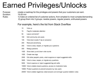 Earned Privileges/UnlocksPurpose:		create a roadmap for the privileges and powers that your customers can earnDuration:		15-20 minRules:		1) make an ordered list of customer actions, from simplest to most complex/demanding			 2) group them into 3 groups: newbie powers, regular powers, enthusiast powersFor example, here’s the list from Stack Overflow