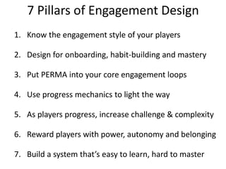 7 Pillars of Engagement Design Know the engagement style of your playersDesign for onboarding, habit-building and masteryPut PERMA into your core engagement loopsUse progress mechanics to light the wayAs players progress, increase challenge & complexityReward players with power, autonomy and belongingBuild a system that’s easy to learn, hard to master