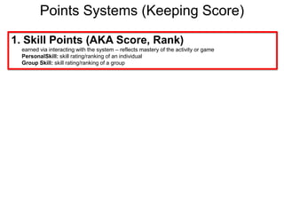Points Systems (Keeping Score)1. Skill Points (AKA Score, Rank)earned via interacting with the system – reflects mastery of the activity or gamePersonalSkill: skill rating/ranking of an individualGroup Skill: skill rating/ranking of a group
