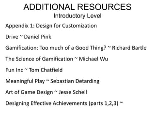 ADDITIONAL RESOURCESIntroductory LevelAppendix 1: Design for CustomizationDrive ~ Daniel PinkGamification: Too much of a Good Thing? ~ Richard BartleThe Science of Gamification ~ Michael WuFun Inc ~ Tom ChatfieldMeaningful Play ~ Sebastian DetardingArt of Game Design ~ Jesse SchellDesigning Effective Achievements (parts 1,2,3) ~ 