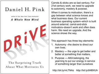 Carrots & sticks are so last century. For 21st century work, we need to upgrade to autonomy, mastery & purpose.When it comes to motivation, there’s a gap between what science knows and what business does. Our current business operating system–which is built around external, carrot-and-stick motivators–doesn’t work and often does harm. We need an upgrade. And the science shows the way. This approach has three key elements:Autonomy –the desire to direct our own lives. Mastery — the urge to get better and better at something that matters.Purpose — AKA belonging, the yearning to put our energy in service of something larger than ourselveshttp://bit.ly/mLTNAzhttp://bit.ly/bNBXUh