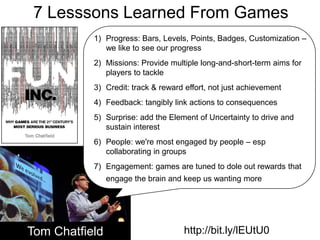 7 Lesssons Learned From GamesProgress: Bars, Levels, Points, Badges, Customization – we like to see our progressMissions: Provide multiple long-and-short-term aims for players to tackleCredit: track & reward effort, not just achievement Feedback: tangibly link actions to consequencesSurprise: add the Element of Uncertainty to drive and sustain interestPeople: we're most engaged by people – esp collaborating in groupsEngagement: games are tuned to dole out rewards that engage the brain and keep us wanting moreTom Chatfieldhttp://bit.ly/lEUtU0
