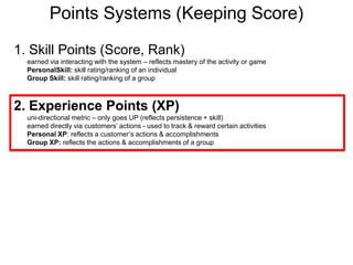 Points Systems (Keeping Score)1. Skill Points (Score, Rank)earned via interacting with the system – reflects mastery of the activity or gamePersonalSkill: skill rating/ranking of an individualGroup Skill: skill rating/ranking of a group2. Experience Points (XP) uni-directional metric – only goes UP (reflects persistence + skill)earned directly via customers’ actions - used to track & reward certain activitiesPersonal XP: reflects a customer’s actions & accomplishmentsGroup XP: reflects the actions & accomplishments of a group