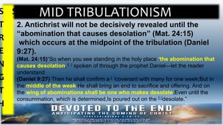 MID TRIBULATIONISMS
T
R
E
N
G
T
H
S
2. Antichrist will not be decisively revealed until the
“abomination that causes desolation” (Mat. 24:15)
which occurs at the midpoint of the tribulation (Daniel
9:27).
(Mat. 24:15)“So when you see standing in the holy place ‘the abomination that
causes desolation,’[a] spoken of through the prophet Daniel—let the reader
understand
(Daniel 9:27) Then he shall confirm a [a]covenant with many for one week;But in
the middle of the week He shall bring an end to sacrifice and offering. And on
the wing of abominations shall be one who makes desolate,Even until the
consummation, which is determined,Is poured out on the [b]desolate.”
 