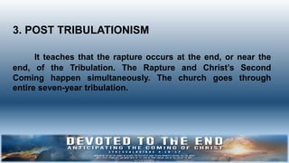3. POST TRIBULATIONISM
It teaches that the rapture occurs at the end, or near the
end, of the Tribulation. The Rapture and Christ’s Second
Coming happen simultaneously. The church goes through
entire seven-year tribulation.
 