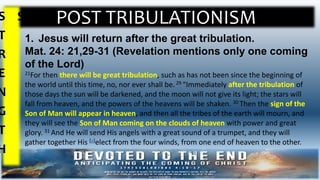 POST TRIBULATIONISMS
T
R
E
N
G
T
H
S
1. Jesus will return after the great tribulation.
Mat. 24: 21,29-31 (Revelation mentions only one coming
of the Lord)
21For then there will be great tribulation, such as has not been since the beginning of
the world until this time, no, nor ever shall be.29 “Immediately after the tribulation of
those days the sun will be darkened, and the moon will not give its light; the stars will
fall from heaven, and the powers of the heavens will be shaken. 30 Then the sign of the
Son of Man will appear in heaven, and then all the tribes of the earth will mourn, and
they will see the Son of Man coming on the clouds of heaven with power and great
glory. 31 And He will send His angels with a great sound of a trumpet, and they will
gather together His [a]elect from the four winds, from one end of heaven to the other.
 