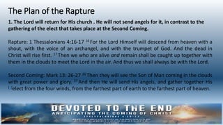 The Plan of the Rapture
1. The Lord will return for His church . He will not send angels for it, in contrast to the
gathering of the elect that takes place at the Second Coming.
Rapture: 1 Thessalonians 4:16-17 16 For the Lord Himself will descend from heaven with a
shout, with the voice of an archangel, and with the trumpet of God. And the dead in
Christ will rise first. 17 Then we who are alive and remain shall be caught up together with
them in the clouds to meet the Lord in the air. And thus we shall always be with the Lord.
Second Coming: Mark 13: 26-27 26 Then they will see the Son of Man coming in the clouds
with great power and glory. 27 And then He will send His angels, and gather together His
[a]elect from the four winds, from the farthest part of earth to the farthest part of heaven.
 