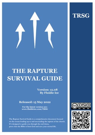What Just Happened?
The Rapture Survival Guide 1 www.fluidicice.com/TRSG
THE RAPTURE
SURVIVAL GUIDE
Version: 12.08
By Fluidic Ice
Released: 15 May 2022
For the latest version see:
www.fluidicice.com/TRSG
The Rapture Survival Guide is a comprehensive document focused
on the events leading up to and succeeding the rapture of the church.
It's designed to guide you through the end times,
prove that the Bible is from God and save your eternal life.
TRSG
 