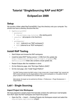 Tutorial “SingleSourcing RAP and RCP”

                                  EclipseCon 2009

Setup
We provide a folder called RapTutorial2009. Copy this directory onto your computer. You
should now have a directory structure like this:
       RapTutorial2009/
   •
       ◦ projects/
         • org.eclipse.rap.tutorial (the starting point)
       ◦ results/ (all projects in the final form)
         • ...
       ◦ workspaces/
         • RAP/ (referred to as quot;RAP workspacequot;)
         • RCP/ (referred to as quot;RCP workspacequot;)
       ◦ ...

Install RAP Tooling
       Start Eclipse and choose the RAP workspace
   •
       Install the latest RAP Tooling (version 1.2 M6) from this update site
   •
       http://download.eclipse.org/rt/rap/1.2/update.The
       RAPTutorial2009 folder also contains a local update site.
       Restart Eclipse after the installation is done
   •
       On the Welcome page, click quot;Rich Ajax Platform (RAP)quot;
   •
       On the next page, click “Install Target Platform”
   •

         The RAP Tooling contains the RAP runtime. It also comes with a “target installer” that extracts the
         RAP runtime and sets it as the target platform of the current workspace (i.e. the platform that all
         plug-in projects in the workspace are compiled against).

         Alternatively, the target can be switched by Window -> Preferences -> Plugin Development ->
         Target Platform



Lab1 - Single Sourcing
Import Project into Workspace
We have prepared a simple project that basically contains the well-known mail template
from RCP. Open the RCP workspace and import this project:
       Open the File → Import → Existing Projects into Workspace wizard and select the
   •
       org.eclipse.rap.tutorial project
 