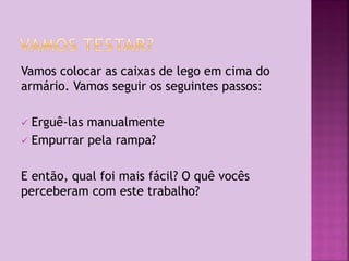 Vamos colocar as caixas de lego em cima do
armário. Vamos seguir os seguintes passos:
Erguê-las manualmente
 Empurrar pela rampa?


E então, qual foi mais fácil? O quê vocês
perceberam com este trabalho?

 