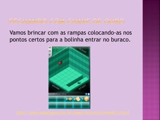 Vamos brincar com as rampas colocando-as nos
pontos certos para a bolinha entrar no buraco.

http://www.papajogos.com.br/jogos-de-puzzle/isoball-3.html

 