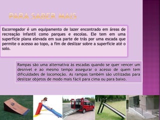 Escorregador é um equipamento de lazer encontrado em áreas de
recreação infantil como parques e escolas. Ele tem em uma
superfície plana elevada em sua parte de trás por uma escada que
permite o acesso ao topo, a fim de deslizar sobre a superfície até o
solo.

Rampas são uma alternativa às escadas quando se quer vencer um
desnível e ao mesmo tempo assegurar o acesso de quem tem
dificuldades de locomoção. As rampas também são utilizadas para
deslizar objetos de modo mais fácil para cima ou para baixo.

 