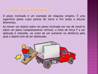 O plano inclinado é um exemplo de máquina simples. É uma
superfície plana cujos pontos de início e fim estão a alturas
diferentes.
Ao mover um objeto sobre um plano inclinado em vez de movê-lo
sobre um plano completamente vertical, o total de força F a ser
aplicada é reduzido, ao custo de um aumento na distância pela
qual o objeto tem de ser deslocado.

 