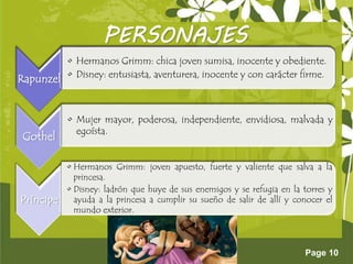 Page 10
PERSONAJES
Rapunzel
• Hermanos Grimm: chica joven sumisa, inocente y obediente.
• Disney: entusiasta, aventurera, inocente y con carácter firme.
Gothel
• Mujer mayor, poderosa, independiente, envidiosa, malvada y
egoísta.
Príncipe
• Hermanos Grimm: joven apuesto, fuerte y valiente que salva a la
princesa.
• Disney: ladrón que huye de sus enemigos y se refugia en la torres y
ayuda a la princesa a cumplir su sueño de salir de allí y conocer el
mundo exterior.
 