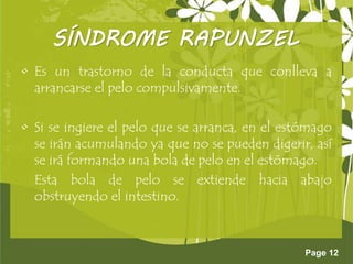 Page 12
SÍNDROME RAPUNZEL
• Es un trastorno de la conducta que conlleva a
arrancarse el pelo compulsivamente.
• Si se ingiere el pelo que se arranca, en el estómago
se irán acumulando ya que no se pueden digerir, así
se irá formando una bola de pelo en el estómago.
Esta bola de pelo se extiende hacia abajo
obstruyendo el intestino.
 