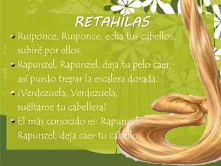 Page 4
RETAHÍLAS
Ruiponce, Ruiponce, echa tus cabellos,
subiré por ellos.
Rapunzel, Rapunzel, deja tu pelo caer,
así puedo trepar la escalera dorada.
¡Verdezuela, Verdezuela,
suéltame tu cabellera!
El más conocido es: Rapunzel,
Rapunzel, deja caer tu cabello.
 