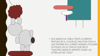• SUS AMIGOS AL VERLA TRSITE LE DIERON
PINTURA DE EL COLOR DE UNA FLOR CON LA
QUE PINTABA EN LA PARED ADEMAS UTILIZABA
UN PINCEL DE SU CEPILLO QUE DECIS
“NUESTRO AMOR ES INFINITO COMO LAS
ESTRELLAS DEL CIELO”