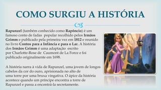 Rapunzel (também conhecido como Rapôncio) é um
famoso conto de fadas popular recolhido pelos Irmãos
Grimm e publicado pela primeira vez em 1812 e reunido
no livro Contos para a Infância e para o Lar. A história
dos Irmãos Grimm é uma adaptação escrito
por Charlotte-Rose de Caumont de La Force e foi
publicado originalmente em 1698.
A história narra à vida de Rapunzel, uma jovem de longos
cabelos da cor do ouro, aprisionada no alto de
uma torre por uma bruxa vingativa. O ápice da história
acontece quando um príncipe encontra a torre de
Rapunzel e passa a encontrá-la secretamente.
COMO SURGIU A HISTÓRIA
 